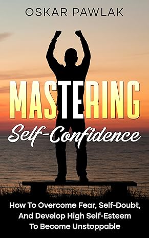 Mastering Self-Confidence: How To Overcome Fear, Self-Doubt, And Develop High Self-Esteem To Become Unstoppable - Epub + Converted Pdf